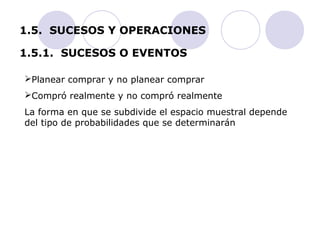 1.5. SUCESOS Y OPERACIONES 
1.5.1. SUCESOS O EVENTOS 
Planear comprar y no planear comprar 
Compró realmente y no compró realmente 
La forma en que se subdivide el espacio muestral depende 
del tipo de probabilidades que se determinarán 
 
