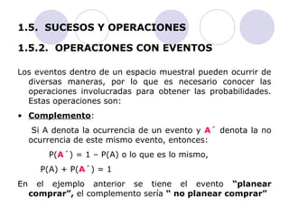 1.5. SUCESOS Y OPERACIONES 
1.5.2. OPERACIONES CON EVENTOS 
Los eventos dentro de un espacio muestral pueden ocurrir de 
diversas maneras, por lo que es necesario conocer las 
operaciones involucradas para obtener las probabilidades. 
Estas operaciones son: 
• Complemento: 
Si A denota la ocurrencia de un evento y A´ denota la no 
ocurrencia de este mismo evento, entonces: 
P(A´) = 1 – P(A) o lo que es lo mismo, 
P(A) + P(A´) = 1 
En el ejemplo anterior se tiene el evento “planear 
comprar”, el complemento sería “ no planear comprar” 
 