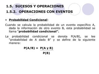 1.5. SUCESOS Y OPERACIONES 
1.5.2. OPERACIONES CON EVENTOS 
• Probabilidad Condicional: 
Cuando se calcula la probabilidad de un evento específico A, 
dada la información de otro evento B, esta probabilidad se 
llama “probabilidad condicional”. 
La probabilidad condicional se denota P(A/B), se lee 
“probabilidad de A dado B” y se define de la siguiente 
manera: 
P(A/B) = P(A y B) 
P(B) 
 
