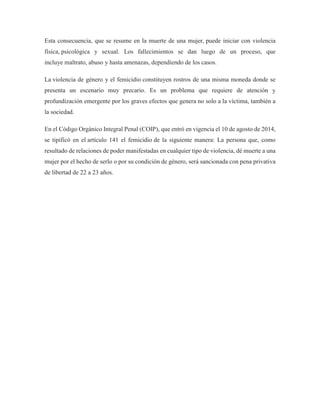 Esta consecuencia, que se resume en la muerte de una mujer, puede iniciar con violencia
física, psicológica y sexual. Los fallecimientos se dan luego de un proceso, que
incluye maltrato, abuso y hasta amenazas, dependiendo de los casos.
La violencia de género y el femicidio constituyen rostros de una misma moneda donde se
presenta un escenario muy precario. Es un problema que requiere de atención y
profundización emergente por los graves efectos que genera no solo a la víctima, también a
la sociedad.
En el Código Orgánico Integral Penal (COIP), que entró en vigencia el 10 de agosto de 2014,
se tipificó en el artículo 141 el femicidio de la siguiente manera: La persona que, como
resultado de relaciones de poder manifestadas en cualquier tipo de violencia, dé muerte a una
mujer por el hecho de serlo o por su condición de género, será sancionada con pena privativa
de libertad de 22 a 23 años.
 