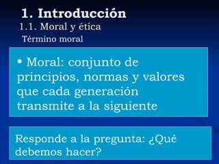1. Introducción 1.1. Moral y ética Término moral Moral: conjunto de principios, normas y valores que cada generación  transmite a la siguiente Responde a la pregunta: ¿Qué debemos hacer? 