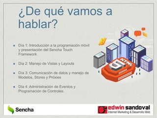 ¿De qué vamos a
hablar?
Día 1: Introducción a la programación móvil
y presentación del Sencha Touch
Framework
Día 2: Manejo de Vistas y Layouts
Día 3: Comunicación de datos y manejo de
Modelos, Stores y Próxies
Día 4: Administración de Eventos y
Programación de Controles.
 