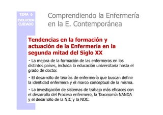 Comprendiendo la Enfermería 
en la E. Contemporánea 
Tendencias en la formación y 
actuación de la Enfermería en la 
segunda mitad del Siglo XX 
 La mejora de la formación de las enfermeras en los 
distintos países, incluida la educación universitaria hasta el 
grado de doctor. 
 El desarrollo de teorías de enfermería que buscan definir 
la identidad enfermera y el marco conceptual de la misma. 
 La investigación de sistemas de trabajo más eficaces con 
el desarrollo del Proceso enfermero, la Taxonomía NANDA 
y el desarrollo de la NIC y la NOC. 
 