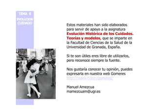 Estos materiales han sido elaborados 
para servir de apoyo a la asignatura 
Evolución Histórica de los Cuidados. 
Teorías y modelos, que se imparte en 
la Facultad de Ciencias de la Salud de la 
Universidad de Granada, España. 
Si te son útiles eres libre ddee uuttiilliizzaarrllooss,, 
pero reconoce siempre la fuente. 
Nos gustaría conocer tu opinión, puedes 
expresarla en nuestra web Gomeres 
http://index-f.com/gomeres/ 
Manuel Amezcua 
mamezcuam@ugr.es 
