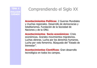 Comprendiendo el Siglo XX 
Acontecimientos Políticos: 2 Guerras Mundiales 
y muchas regionales. Desarrollo de democracias y 
totalitarismos. Fundación de la Sociedad de 
Naciones y de la ONU. 
Acontecimientos Socio-eeccoonnóómmiiccooss:: CCrriissiiss 
económicas. Grandes movimientos migratorios. 
Luchas obreras. Lucha por los derechos humanos. 
Lucha por voto femenino. Búsqueda del “Estado de 
bienestar”. 
Acontecimientos Científicos: Gran desarrollo 
tecnológico en todos los campos. 
 