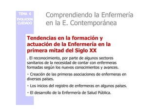 Comprendiendo la Enfermería 
en la E. Contemporánea 
Tendencias en la formación y 
actuación de la Enfermería en la 
primera mitad del Siglo XX 
. El reconocimiento, por parte de algunos sectores 
sanitarios de la necesidad de contar con enfermeras 
formadas según los nuevos conocimientos y avances. 
 Creación de las primeras asociaciones de enfermeras en 
diversos países. 
 Los inicios del registro de enfermeras en algunos países. 
 El desarrollo de la Enfermería de Salud Pública. 
 