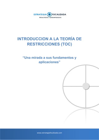 INTRODUCCION A LA TEORÍA DE
RESTRICCIONES (TOC)

“Una mirada a sus fundamentos y
aplicaciones”

www.estrategiafocalizada.com 

 