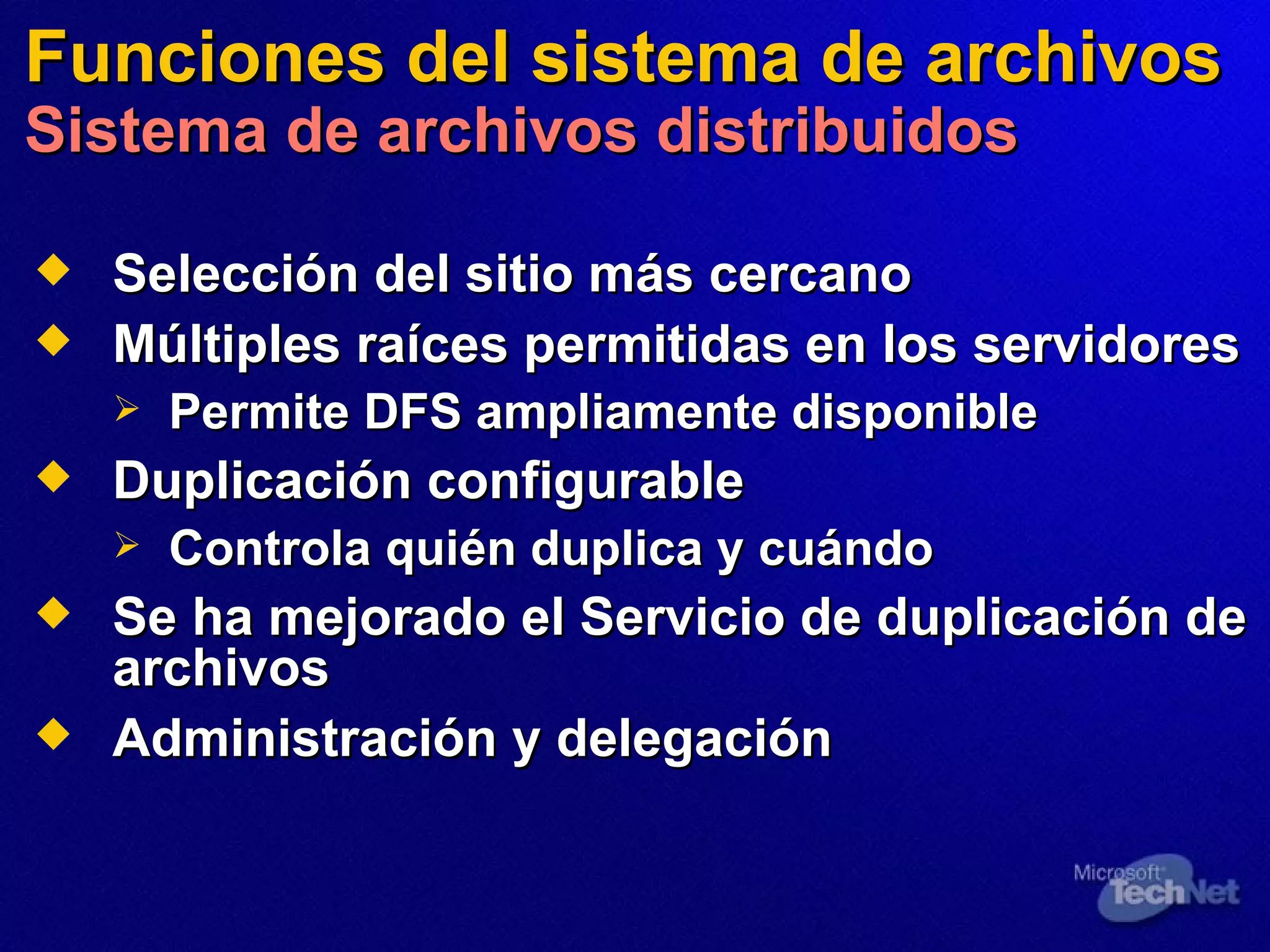 Funciones del sistema de archivos Sistema de archivos distribuidos Selección del sitio más cercano Múltiples  raíces  permitidas en los servidores Permite DFS ampliamente disponible Duplicación configurable Controla quién duplica y cuándo Se ha mejorado el Servicio de duplicación de archivos Administración y delegación 