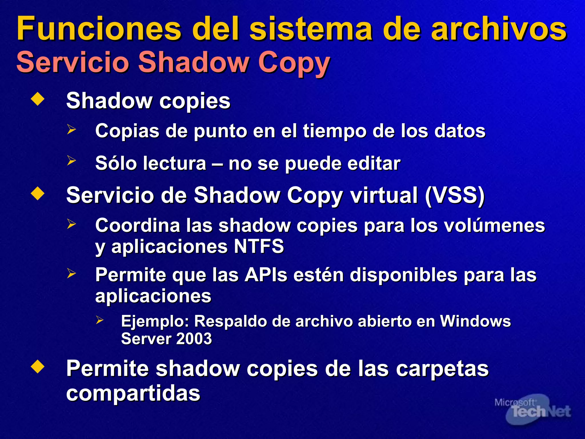 Funciones del sistema de archivos Servicio Shadow Copy Shadow copies Copias de punto en el tiempo de los datos Sólo lectura  –  no se puede editar   Servicio de Shadow Copy virtual (VSS) Coordina las shadow copies para los volúmenes y aplicaciones NTFS Permite que las APIs estén disponibles para las aplicaciones Ejemplo:   Respaldo de archivo abierto en Windows Server 2003 Permite shadow copies de las carpetas compartidas  