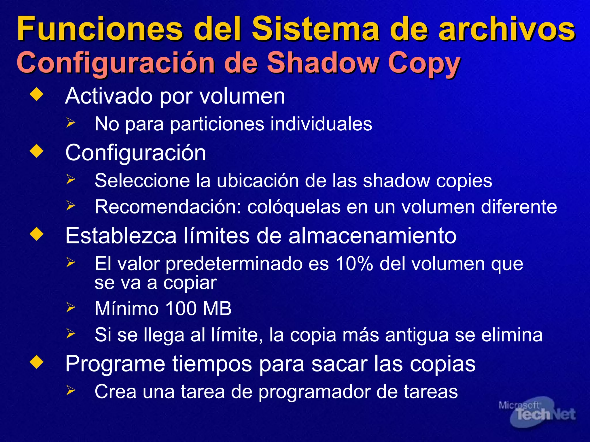 Funciones del Sistema de archivos Configuración de Shadow Copy Activado por volumen  No para particiones individuales Configuración Seleccione la ubicación de las shadow copies  Recomendación:   col óquelas en  un volumen diferente  Establezca límites de almacenamiento El valor predeterminado es 10% del volumen que se va a copiar Mínimo 100 MB  Si se llega al límite, la copia más antigua se elimina Programe tiempos  para sacar  las copias Crea una tarea de programador de tareas 