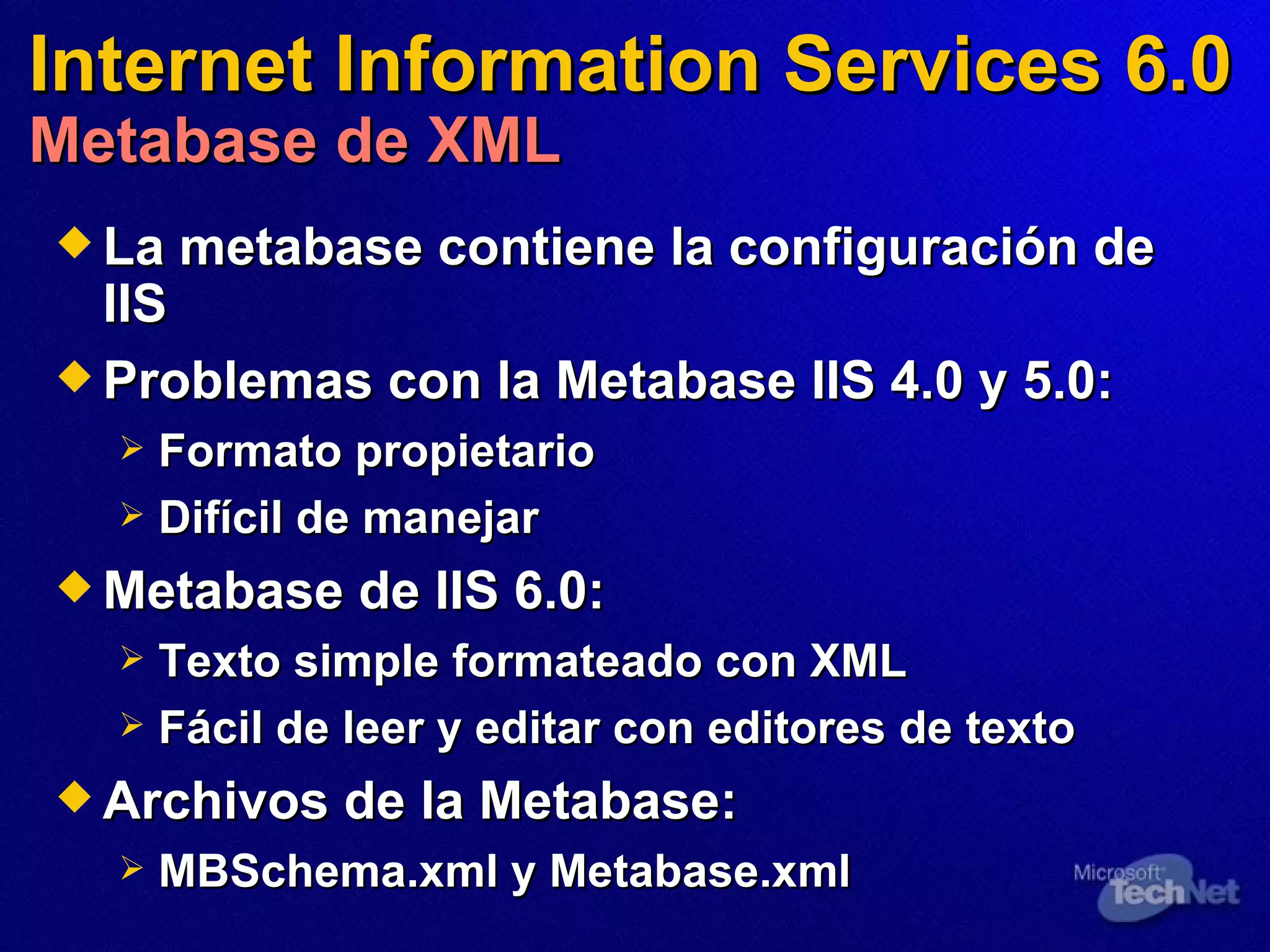 Internet Information Services 6.0 Metabase de XML La metabase contiene la configuración de IIS Problemas con la Metabase IIS 4.0 y 5.0:   Formato propietario Difícil de manejar Metabase de IIS 6.0:   Texto simple formateado con XML Fácil de leer y editar con editores de texto Archivos de la Metabase:   MBSchema.xml y Metabase.xml  