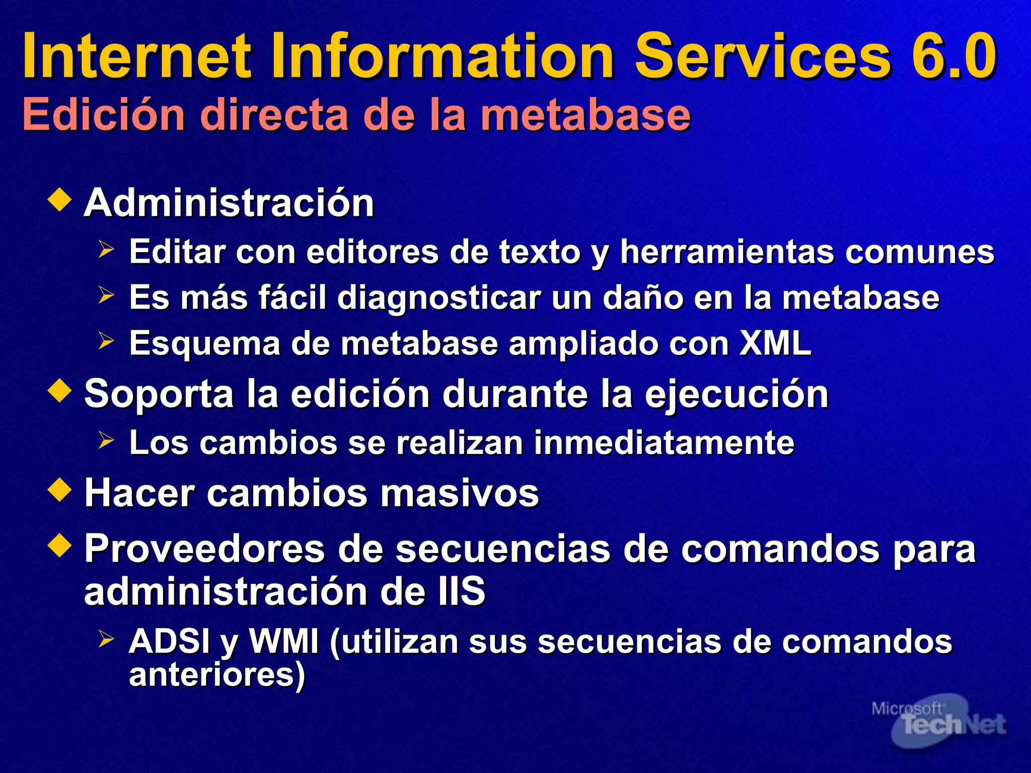 Internet Information Services 6.0 Edición directa de la metabase Administración Editar con editores de texto y herramientas comunes Es más fácil diagnosticar un daño en la metabase Esquema de metabase ampliado con XML Soporta la edición durante la ejecución Los cambios se realizan inmediatamente Hacer cambios  masivos Proveedores de secuencias de comandos para administración de IIS   ADSI y WMI (utilizan sus secuencias de comandos anteriores) 