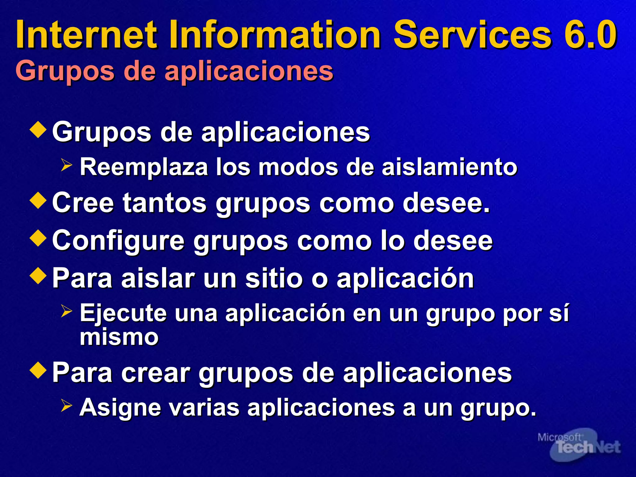 Internet Information Services 6.0 Grupos de aplicaciones Grupos de aplicaciones Reemplaza los modos de aislamiento Cre e  tantos grupos como desee. Configure grupos como lo desee Para aislar un sitio o aplicación Ejecute una aplicación en un grupo por sí mismo Para crear grupos de aplicaciones Asigne varias aplicaciones a un grupo. 