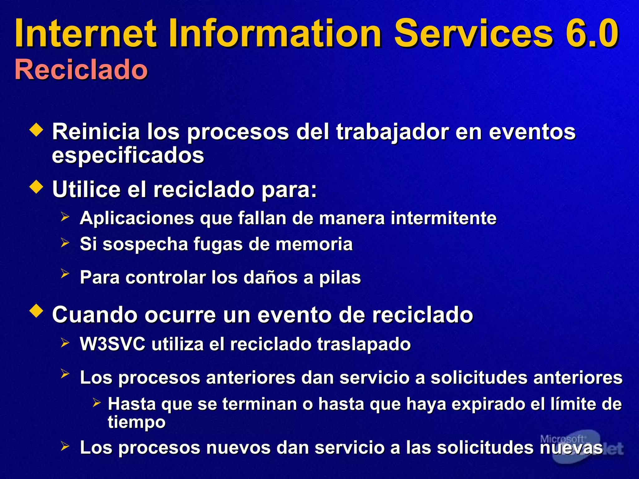 Internet Information Services 6.0 Reciclado Reinicia los procesos del trabajador en eventos especificados  Utilice el reciclado para:   Aplicaciones que fallan de manera intermitente  Si sospecha fugas de memoria  Para controlar los daños a pilas   Cuando ocurre un evento de reciclado   W3SVC utiliza el reciclado traslapado  Los procesos anteriores dan servicio a solicitudes anteriores   Hasta que se terminan o hasta que haya expirado el límite de tiempo Los procesos nuevos dan servicio a las solicitudes nuevas  