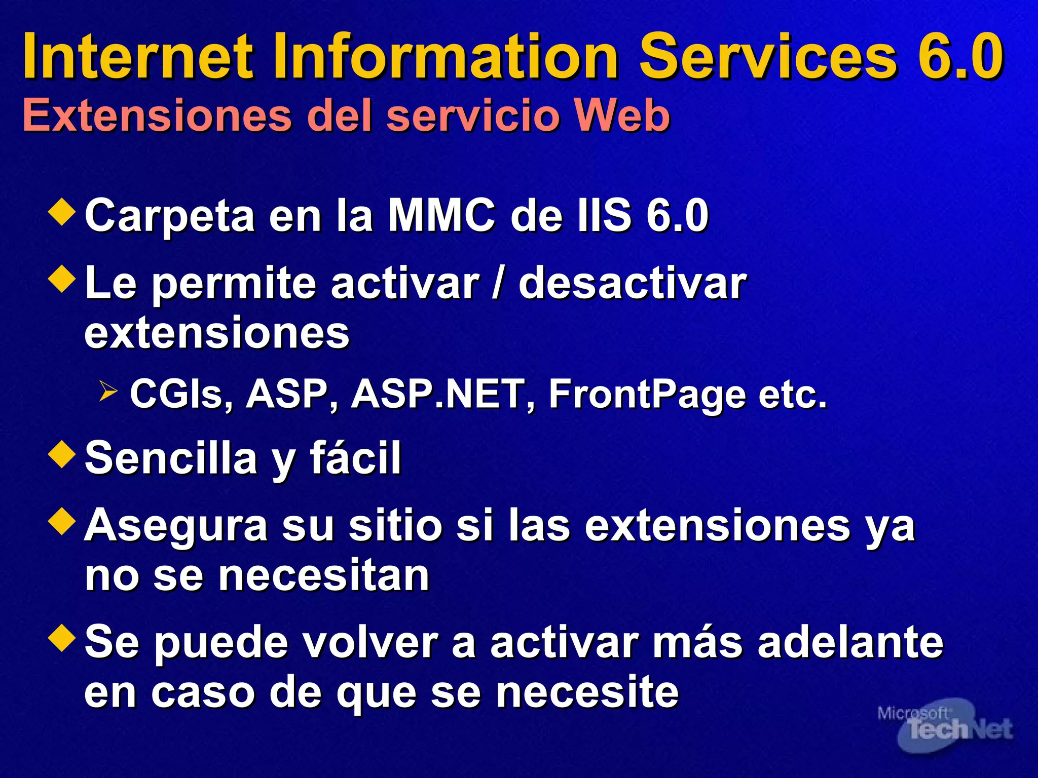 Internet Information Services 6.0 Extensiones del servicio Web Carpeta en la MMC de IIS 6.0  Le permite activar / desactivar extensiones  CGIs, ASP, ASP.NET, FrontPage etc. Sencilla y fácil  Asegura su sitio si las extensiones ya no se necesitan Se puede volver a activar más adelante en caso de que se necesite  