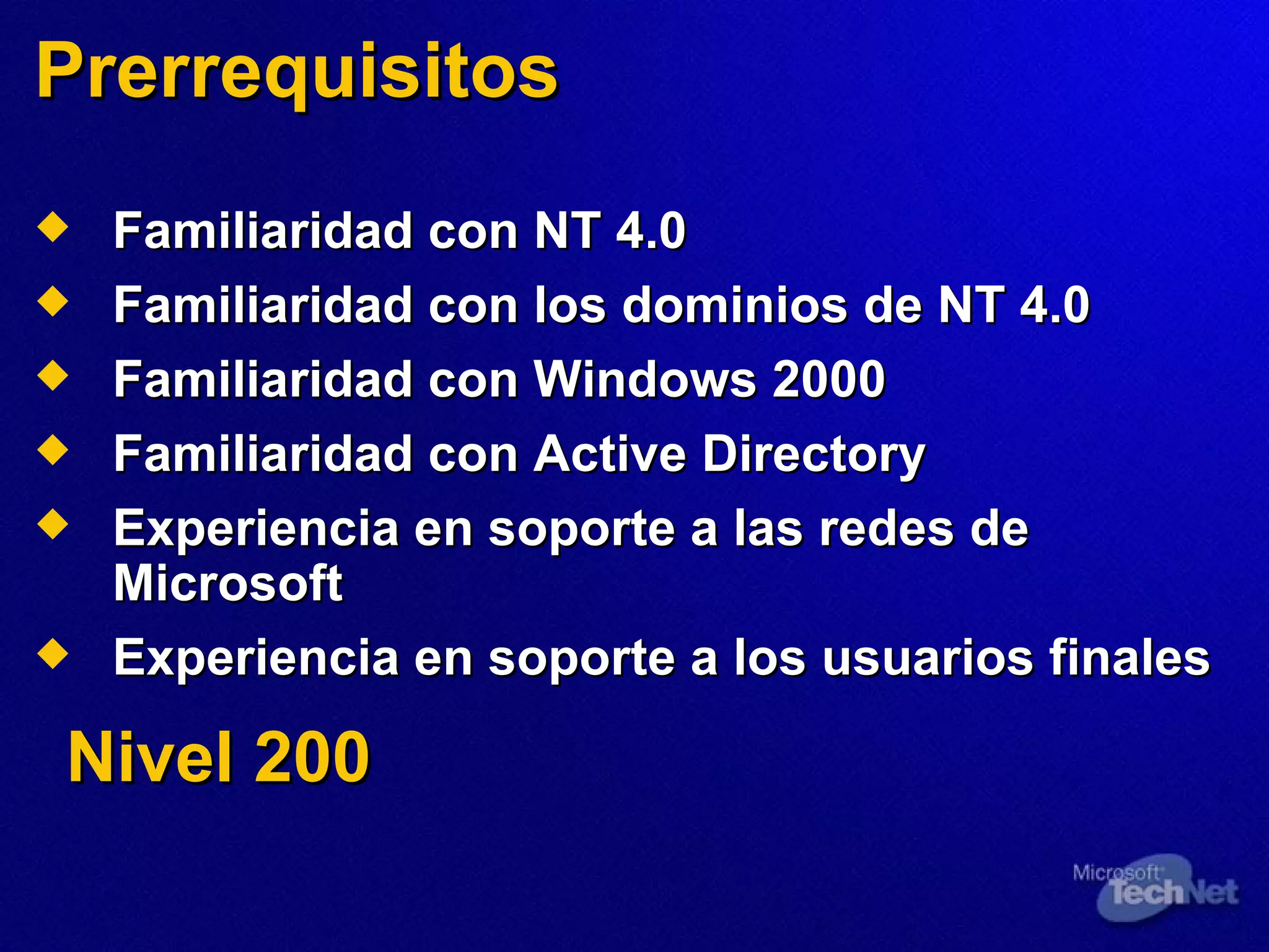 Prerrequisitos   Familiaridad con NT 4.0 Familiaridad con los dominios de NT 4.0 Familiaridad con Windows 2000 Familiaridad con Active Directory Exp eriencia en  soporte a las redes de Microsoft Exper iencia en  soporte a los usuarios finales Nivel 200 