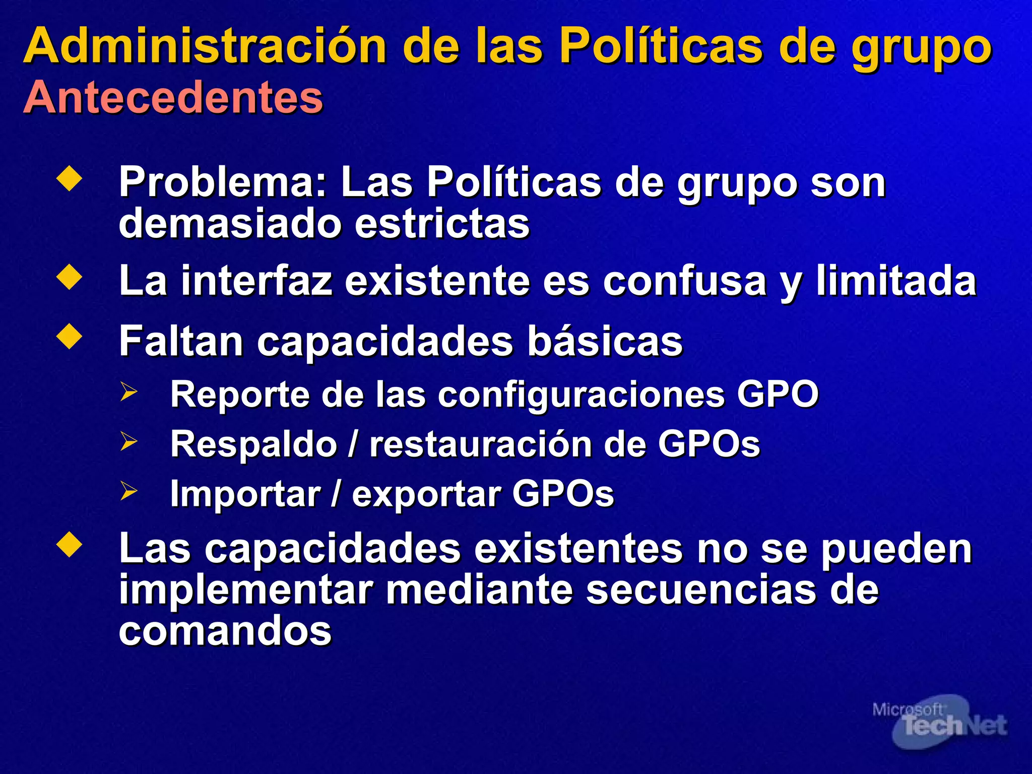 Administración de  las  Políticas de grupo Antecedentes Problema:   Las Políticas de grupo son demasiado estrictas La interfaz existente es confusa y limitada Faltan capacidades básicas   Reporte de las configuraciones GPO Respaldo / restauración de GPOs Importar / exportar GPOs Las capacidades existentes no se pueden implementar  mediante  secuencias de comandos 