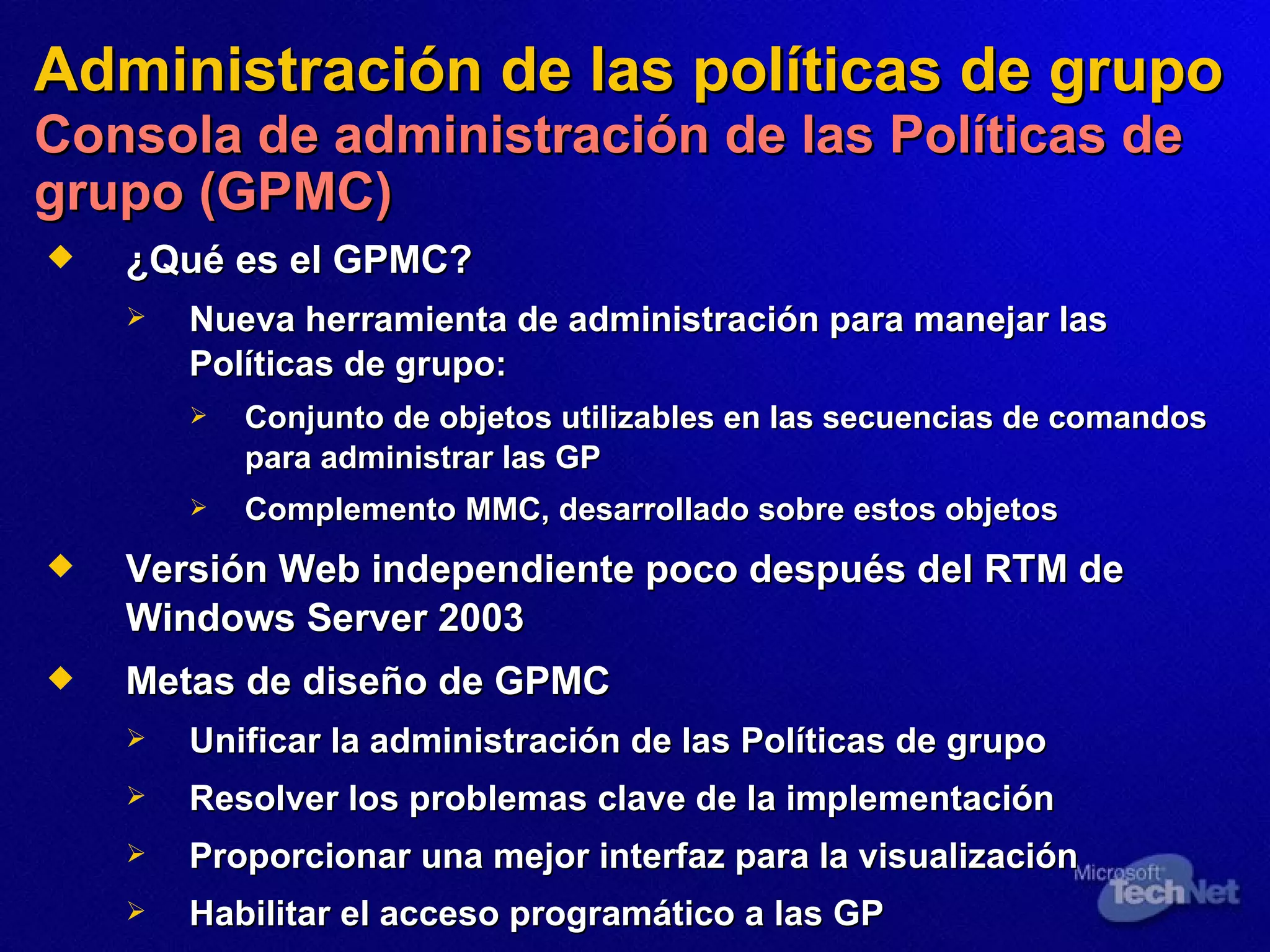 Administración de las políticas de grupo   Consola de administración de las Políticas de grupo (GPMC) ¿Qué es el GPMC?   Nueva herramienta de administración para manejar las Políticas de grupo: Conjunto de objetos utilizables en las secuencias de comandos para administrar las GP Complemento MMC, desarrollado sobre estos objetos Versión Web independiente poco después del RTM de Windows Server 2003 Metas de diseño de GPMC Unificar la administración de las Políticas de grupo Resolver los problemas clave de la implementación Proporcionar una mejor interfaz para la visualización Habilitar el acceso programático a las GP 