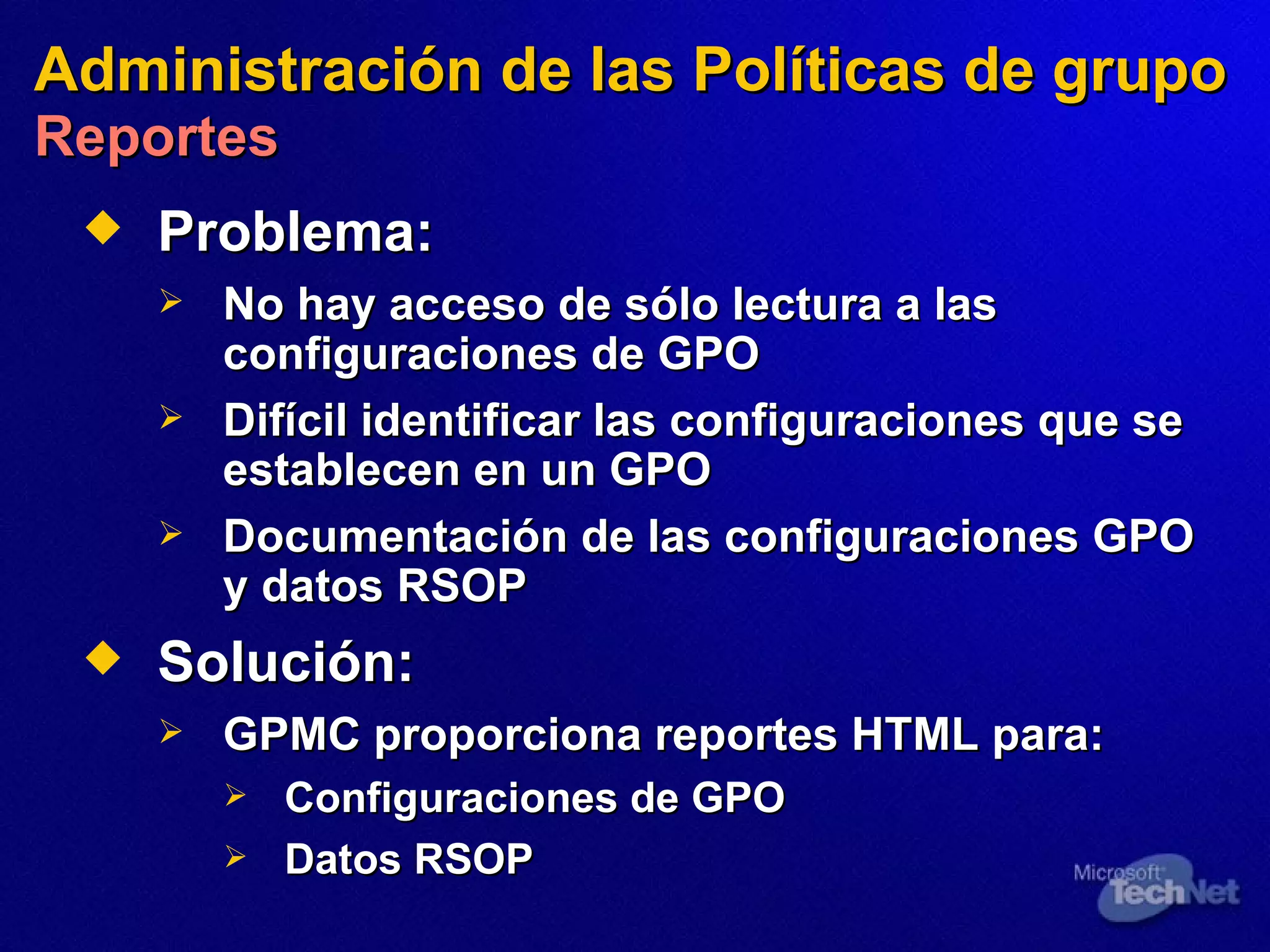 Administración de las Políticas de grupo   Reportes Problema: No hay  acceso de sólo lectura a las configuraciones  de  GPO Difícil identificar las configuraciones que se establecen en un GPO Documentación de las configuraciones GPO y datos RSOP Solución:   GPMC proporciona reportes HTML para: Configuraciones de GPO Datos  RSOP  