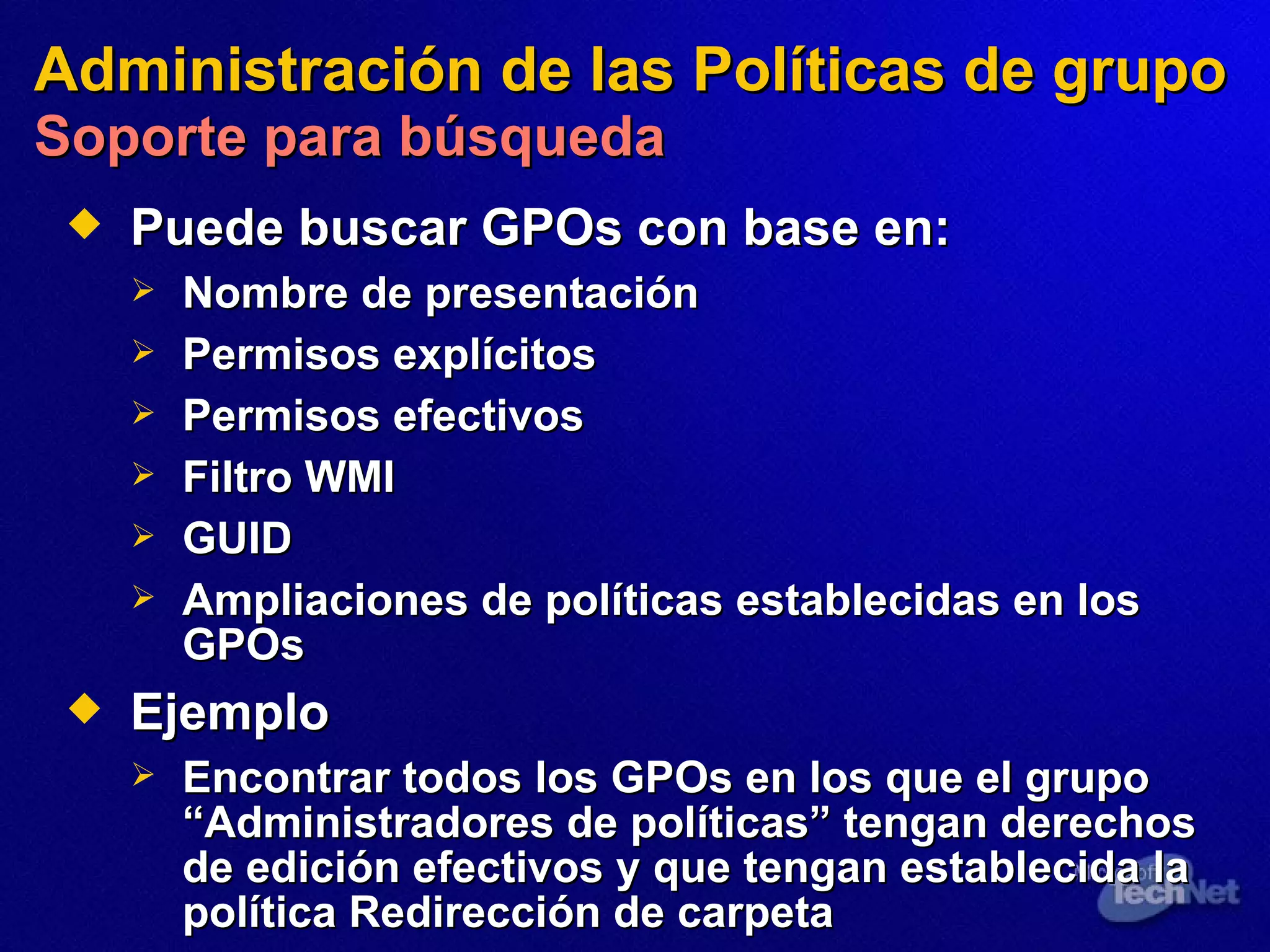 Administración de las Políticas de grupo   Soporte para búsqueda Puede buscar GPOs  con base  en: Nombre  de presentación Permisos explícitos Permisos efectivos Filtro WMI GUID Ampliaciones de políticas  establecidas  en los GPOs Ejemplo Encontrar todos los GPOs  en los que el  grupo “Administradores de políticas” tenga n  derechos de edición efectivos y que tenga n  establecida la política Redirección de carpeta 