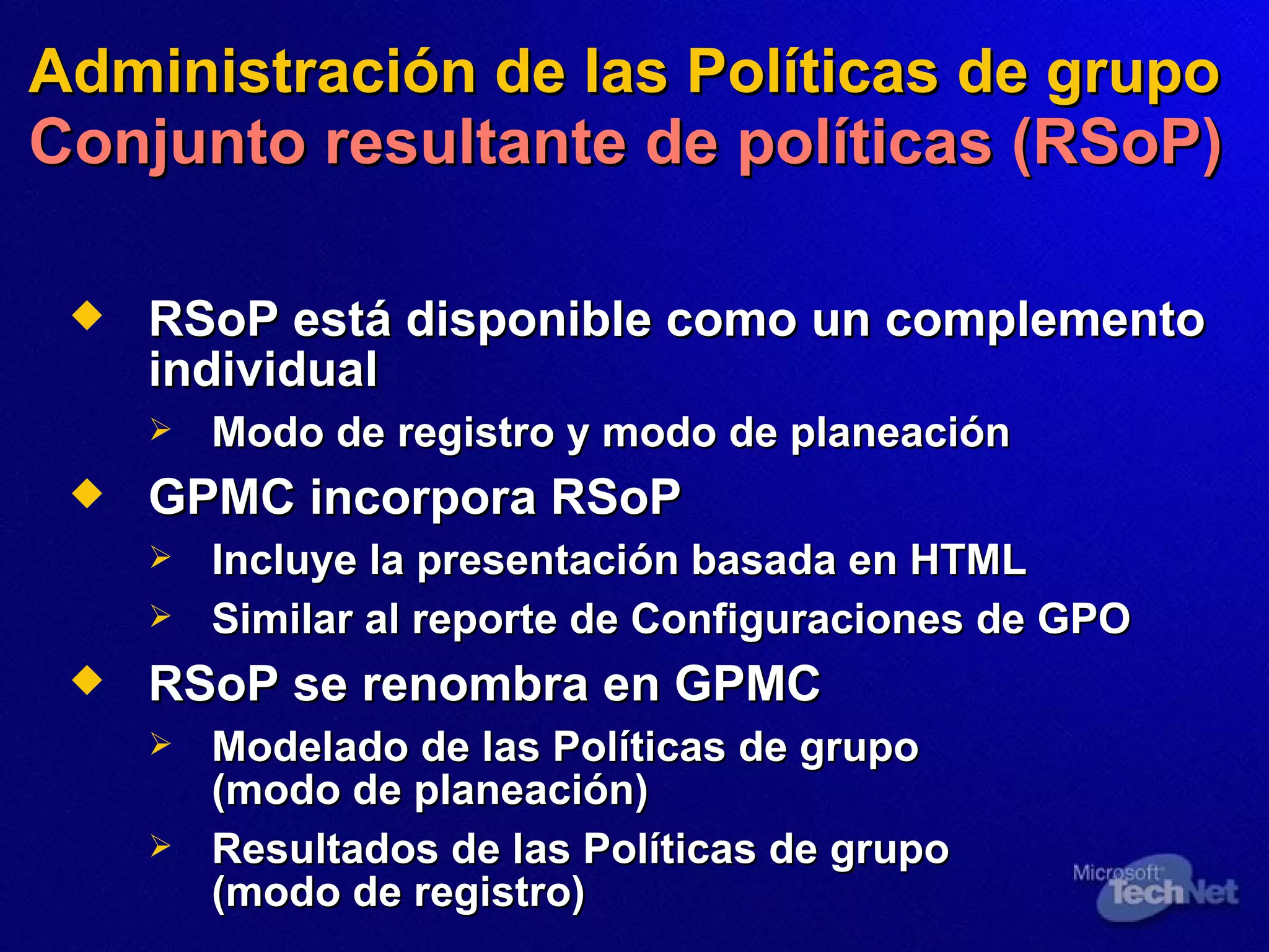 Administración de las Políticas de grupo   Conjunto resultante de políticas (RSoP) RSoP  está  disponible como un complemento individual Modo de registro y modo de planeación GPMC incorpora RSoP Incluye la presentación basada en HTML Similar al reporte de Configuraciones de GPO RSoP se renombra en GPMC Modelado de  las  Políticas de grupo (modo de planeación) Resultados de las Políticas de grupo (modo de registro) 