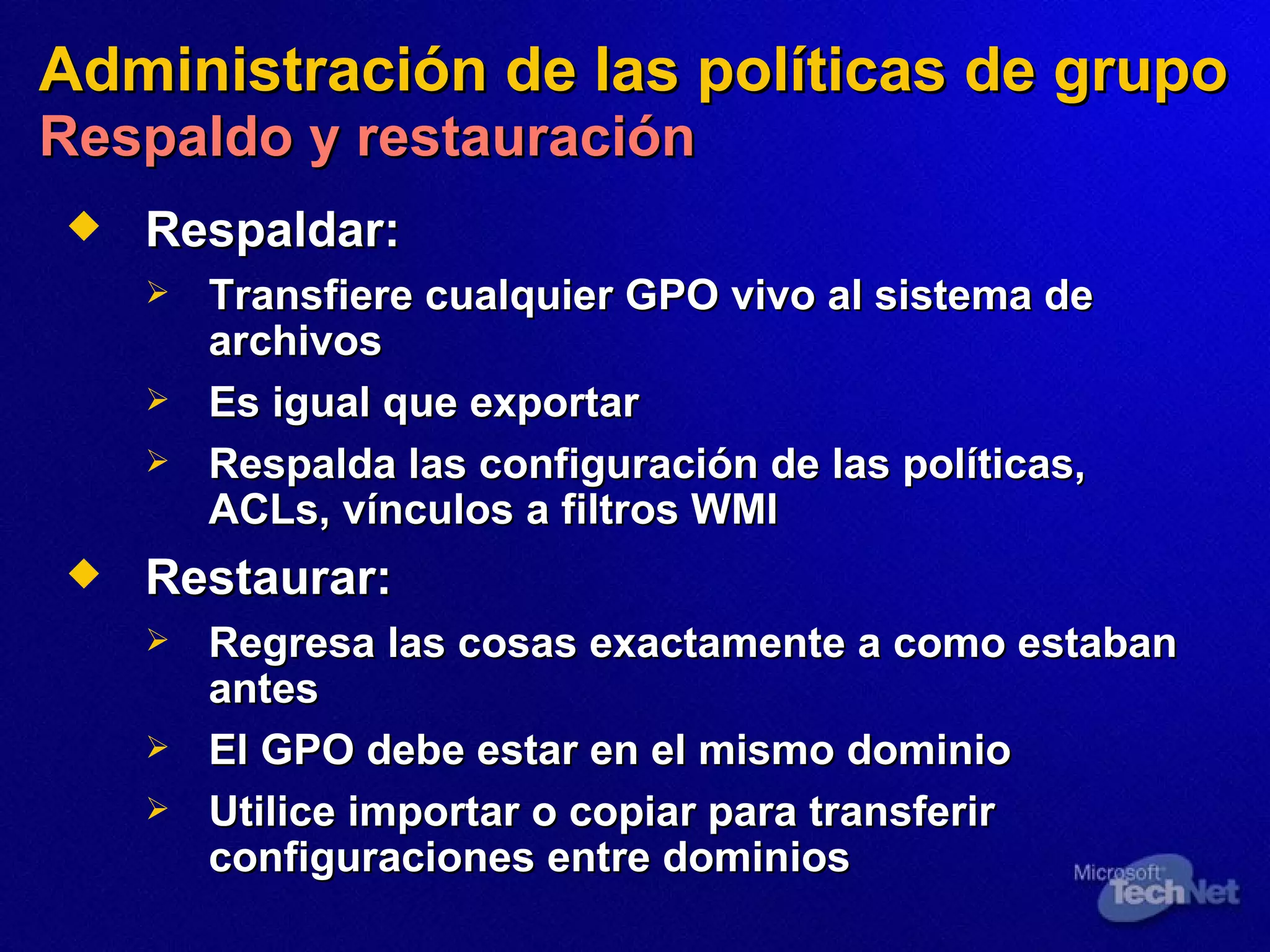 Administración de las políticas de grupo   Respaldo y restauración Respald ar : Transfiere cualquier GPO vivo al sistema de archivos Es igual que exportar Respalda las configuración de las políticas, ACLs, vínculos a filtros WMI  Restaurar: Regresa las cosas exactamente  a  como estaban antes El GPO debe estar en el mismo dominio Utili ce  importar o copiar para transferir configuraciones entre dominios 