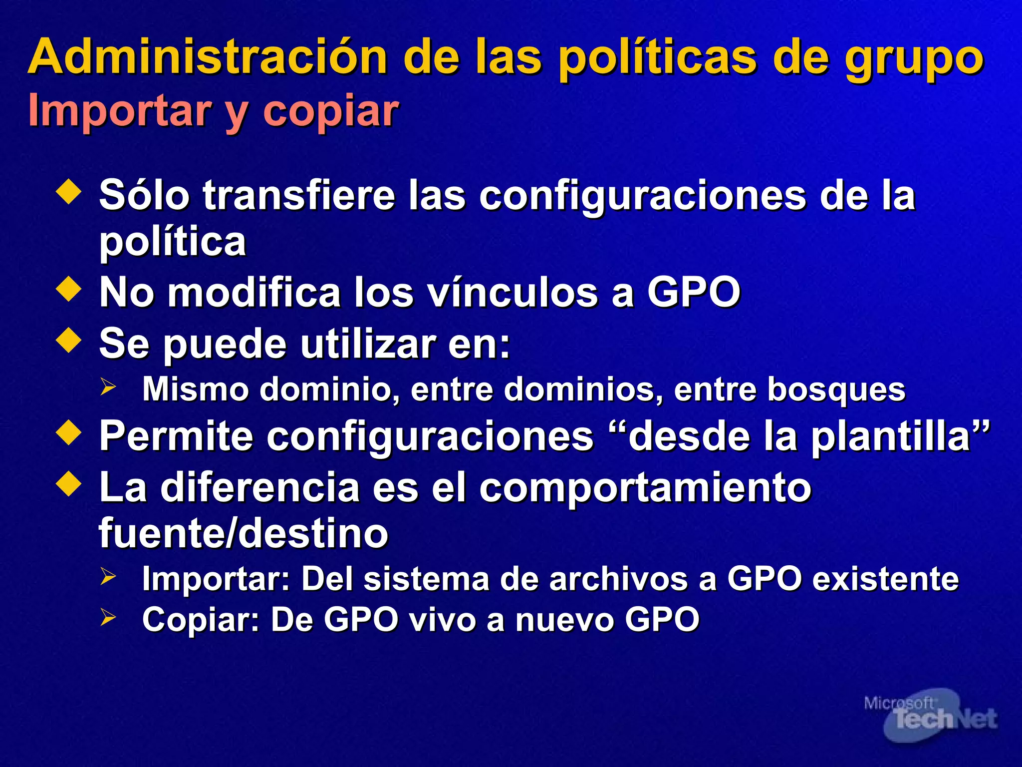 Administración de las políticas de grupo   Importar y copiar Sólo transfiere las configuraciones de la política No modifica los vínculos a GPO Se puede utilizar en: Mismo dominio, entre dominios, entre bosques Permite configuraciones “de sde  la plantilla” La diferencia es el comportamiento  fuente /destino Importar:   Del sistema de archivos a GPO existente Copiar :   De GPO vivo a nuevo GPO 