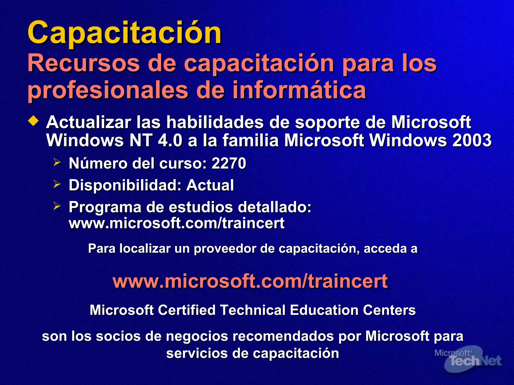 Capacitación Recursos de capacitación para los profesionales de informática Actualizar las habilidades de soporte de Microsoft Windows NT 4.0 a la familia Microsoft Windows 2003 Número del curso:  2270 Disponibilidad:   Actual Programa de estudios detallado:   www.microsoft.com/traincert Para localizar un proveedor de capacitación, acceda a www.microsoft.com/traincert   Microsoft Certified Technical Education Centers son los socios de negocios recomendados por Microsoft para servicios de capacitación 
