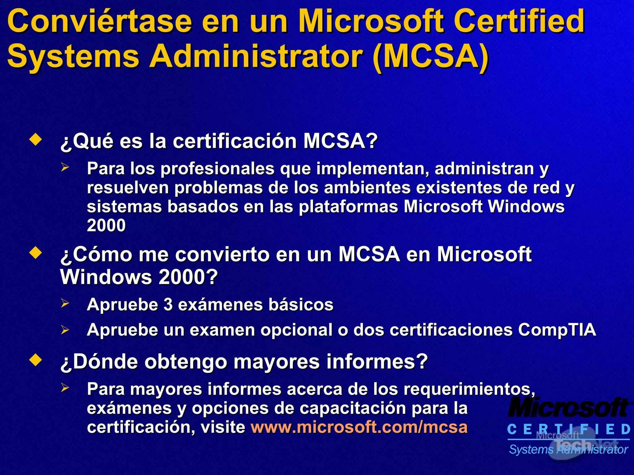 Conviértase en un Microsoft Certified Systems Administrator (MCSA) ¿Qué es la certificación MCSA? Para los profesionales que implementan, administran y resuelven problemas de los ambientes existentes de red y sistemas  basados  en las plataformas Microsoft Windows 2000 ¿Cómo me convierto en un MCSA en Microsoft Windows 2000? Apruebe 3 exámenes básicos Apruebe un examen opcional o dos certificaciones CompTIA   ¿Dónde obtengo mayores informes? Para mayores informes acerca de los requerimientos, exámenes y opciones de capacitación para la certificación,   visite   www.microsoft.com/mcsa 