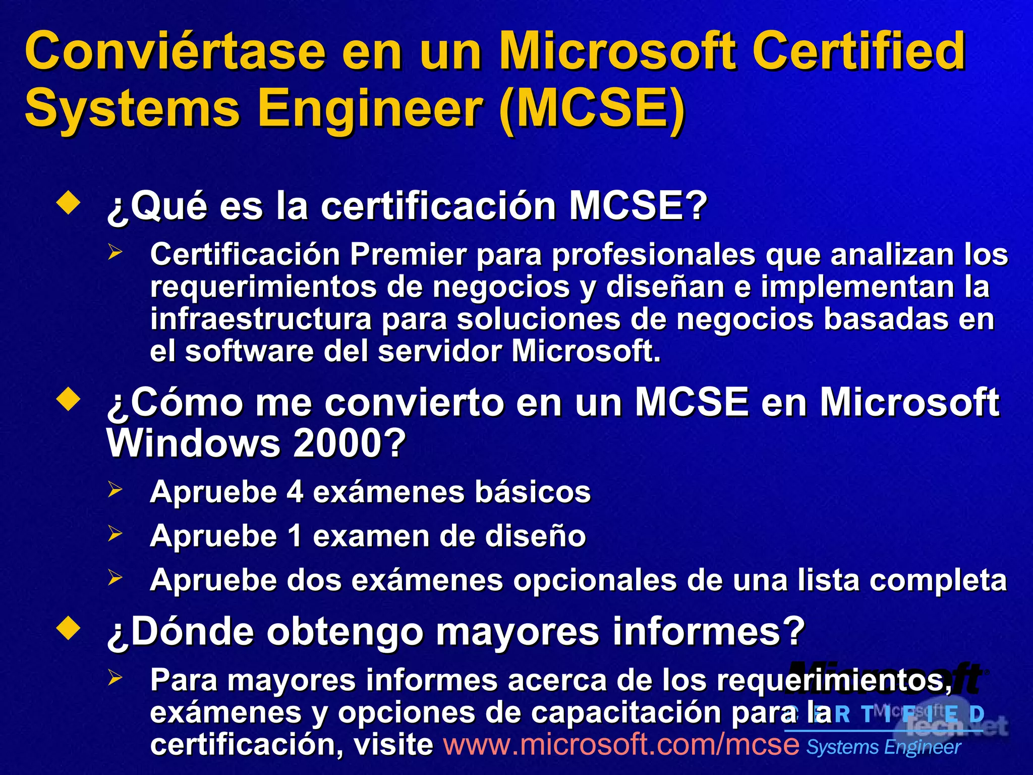 Conviértase en un Microsoft Certified Systems Engineer (MCSE) ¿Qué es la certificación MCSE? Certificación Premier para profesionales que analizan los requerimientos de negocios y diseñan e implementan la infraestructura para soluciones de negocios  basadas  en el software del servidor Microsoft.   ¿Cómo me convierto en un MCSE en Microsoft Windows 2000? Apruebe 4 exámenes básicos Apruebe 1 examen de diseño Apruebe dos exámenes opcionales de una lista completa ¿Dónde obtengo mayores informes? Para mayores informes acerca de los requerimientos, exámenes y opciones de capacitación para la certificación,   visite   www.microsoft.com/mcse   