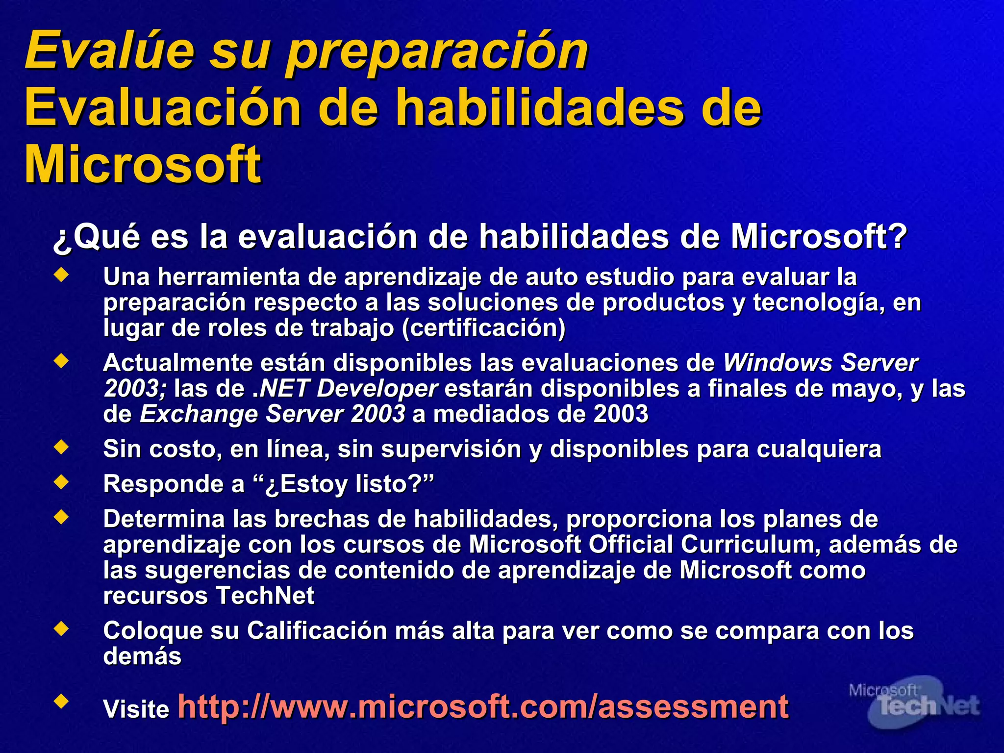 Eval úe  su preparación Evaluación de habilidades de Microsoft ¿Qué es la evaluación de habilidades de Microsoft? Una herramienta de aprendizaje de auto estudio para evaluar la preparación respecto a las soluciones de productos y tecnología, en lugar de roles de trabajo (certificación) Actualmente están disponibles las evaluaciones   de  Windows Server 2003;  las de . NET Developer  estarán disponibles a finales de mayo, y las de  Exchange Server 2003  a mediados de 2003 Sin costo, en línea, sin supervisión y disponibles para cualquiera Resp onde a  “¿Estoy listo?” Determina las brechas de habilidades, proporciona los planes de aprendizaje con los cursos de Microsoft Official Curriculum, además de las sugerencias de contenido de aprendizaje de Microsoft como recursos TechNet Coloque su Calificación más alta para ver como se compara con los demás Visite  http://www.microsoft.com/assessment   
