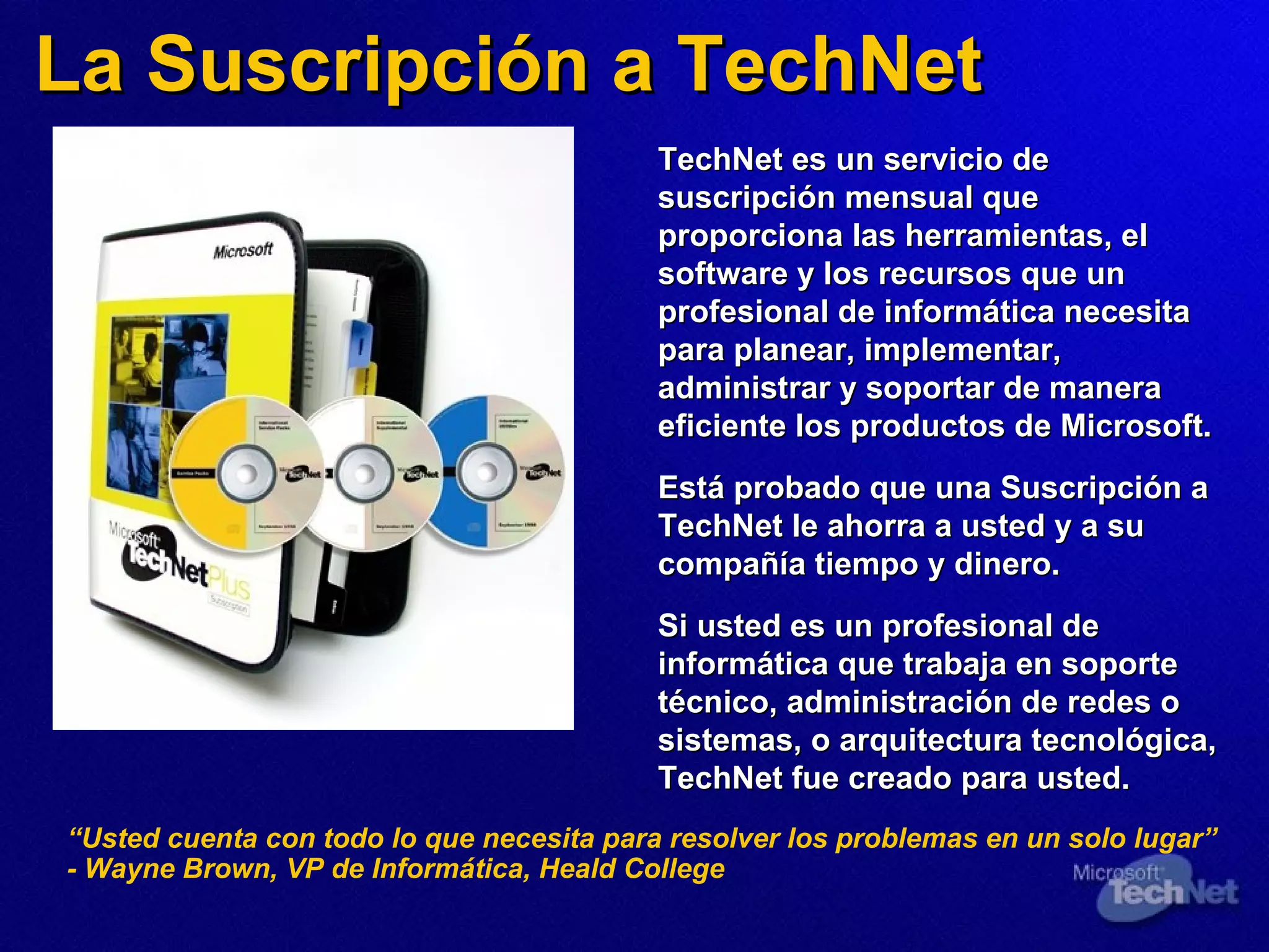La Suscripción a TechNet TechNet es un servicio de suscripción mensual que proporciona las herramientas,  el  software y  los  recursos que un profesional de informática necesita para planear, implementar, administrar y soportar de manera eficiente los productos de Microsoft.   Está probado que una Suscripción a TechNet le ahorra a usted y a su compañía tiempo y dinero. Si usted es un profesional de informática que trabaja en soporte técnico, administración de redes o sistemas, o arquitectura tecnológica, TechNet fue creado para usted. “ Usted cuenta con todo lo que necesita para resolver los problemas en un solo lugar” - Wayne Brown, VP de Informática, Heald College 