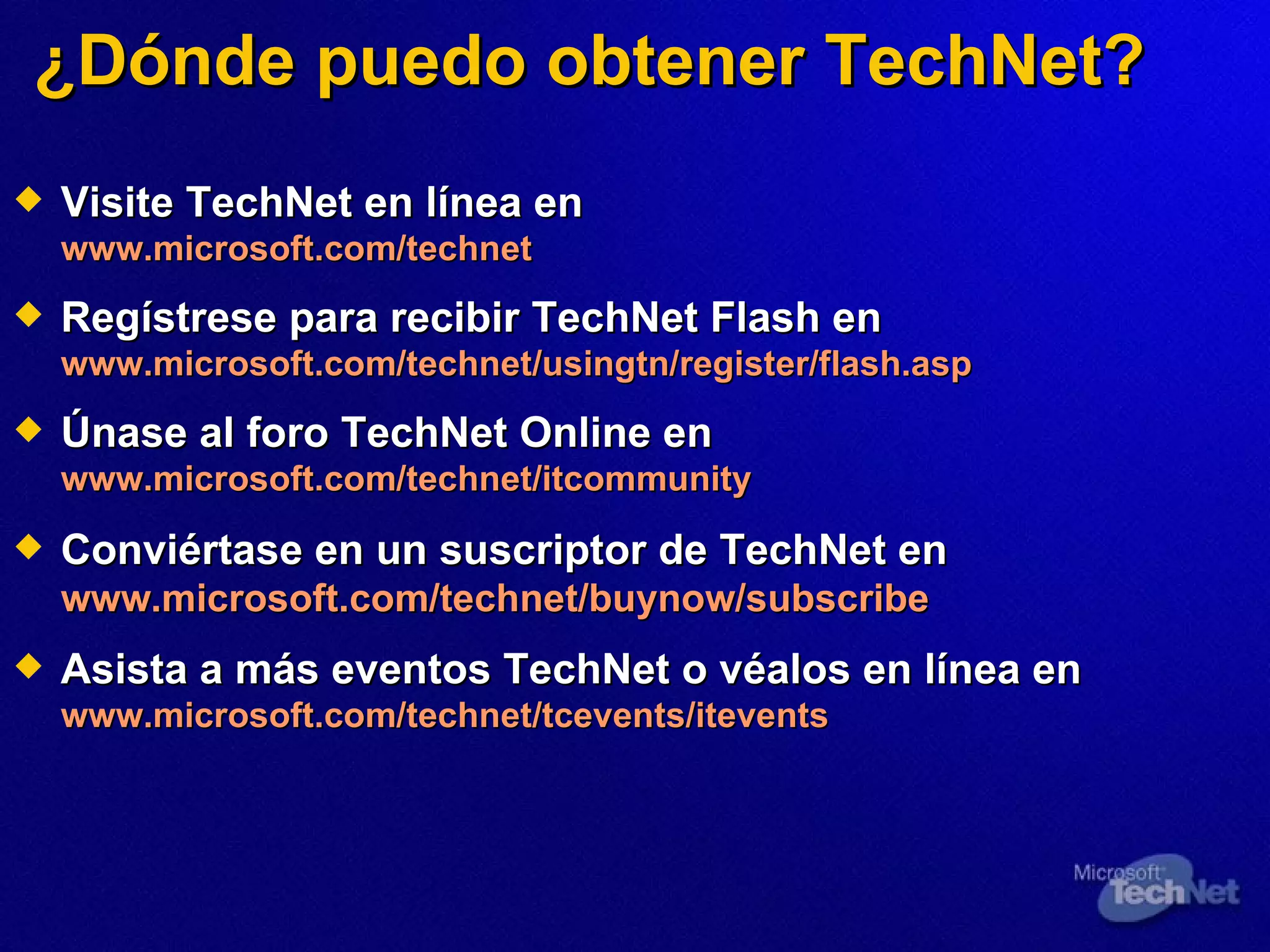 ¿Dónde puedo obtener TechNet? Visite TechNet en línea en  www.microsoft.com/technet Regístrese para recibir TechNet Flash en  www.microsoft.com/technet/usingtn/register/flash.asp Únase al foro TechNet Online en  www.microsoft.com/technet/itcommunity Conviértase en un suscriptor de TechNet en  www.microsoft.com/technet/buynow/subscribe Asista a más eventos TechNet o véalos en línea en www.microsoft.com/technet/tcevents/itevents 