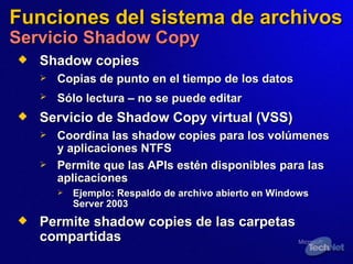 Funciones del sistema de archivos Servicio Shadow Copy Shadow copies Copias de punto en el tiempo de los datos Sólo lectura  –  no se puede editar   Servicio de Shadow Copy virtual (VSS) Coordina las shadow copies para los volúmenes y aplicaciones NTFS Permite que las APIs estén disponibles para las aplicaciones Ejemplo:   Respaldo de archivo abierto en Windows Server 2003 Permite shadow copies de las carpetas compartidas  