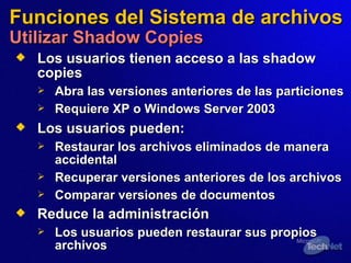 Funciones del Sistema de archivos Utilizar Shadow Copies Los usuarios tien en  acceso a las shadow copies Abra las versiones anteriores de las particiones Requiere XP o Windows Server 2003  Los usuarios pueden:   Restaurar los archivos eliminados de manera accidental Recuperar versiones anteriores de los archivos  Comparar versiones de documentos Reduce la administración Los usuarios pueden restaurar sus propios archivos 
