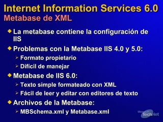 Internet Information Services 6.0 Metabase de XML La metabase contiene la configuración de IIS Problemas con la Metabase IIS 4.0 y 5.0:   Formato propietario Difícil de manejar Metabase de IIS 6.0:   Texto simple formateado con XML Fácil de leer y editar con editores de texto Archivos de la Metabase:   MBSchema.xml y Metabase.xml  