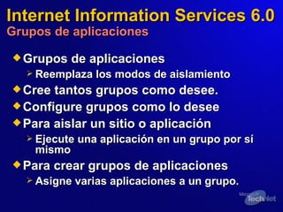 Internet Information Services 6.0 Grupos de aplicaciones Grupos de aplicaciones Reemplaza los modos de aislamiento Cre e  tantos grupos como desee. Configure grupos como lo desee Para aislar un sitio o aplicación Ejecute una aplicación en un grupo por sí mismo Para crear grupos de aplicaciones Asigne varias aplicaciones a un grupo. 