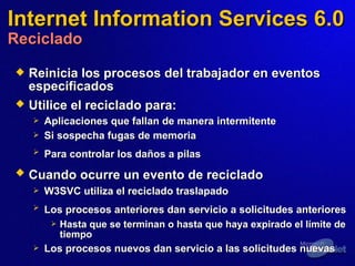 Internet Information Services 6.0 Reciclado Reinicia los procesos del trabajador en eventos especificados  Utilice el reciclado para:   Aplicaciones que fallan de manera intermitente  Si sospecha fugas de memoria  Para controlar los daños a pilas   Cuando ocurre un evento de reciclado   W3SVC utiliza el reciclado traslapado  Los procesos anteriores dan servicio a solicitudes anteriores   Hasta que se terminan o hasta que haya expirado el límite de tiempo Los procesos nuevos dan servicio a las solicitudes nuevas  