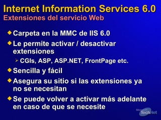 Internet Information Services 6.0 Extensiones del servicio Web Carpeta en la MMC de IIS 6.0  Le permite activar / desactivar extensiones  CGIs, ASP, ASP.NET, FrontPage etc. Sencilla y fácil  Asegura su sitio si las extensiones ya no se necesitan Se puede volver a activar más adelante en caso de que se necesite  