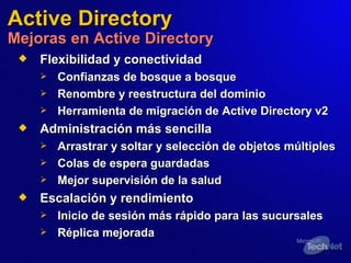 Flexibilidad y conectividad   Confianzas de bosque a bosque  Renombre y reestructura del dominio  Herramienta de migración de Active Directory v2  Administración más sencilla Arrastrar y soltar y selección de objetos múltiples Colas  de  espera guardadas Mejor supervisión de la salud Escala ción  y rendimiento Inicio de sesión más rápido para las sucursales Réplica mejorada Active Directory Mejoras en Active Directory 