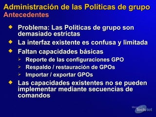 Administración de  las  Políticas de grupo Antecedentes Problema:   Las Políticas de grupo son demasiado estrictas La interfaz existente es confusa y limitada Faltan capacidades básicas   Reporte de las configuraciones GPO Respaldo / restauración de GPOs Importar / exportar GPOs Las capacidades existentes no se pueden implementar  mediante  secuencias de comandos 