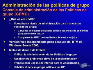 Administración de las políticas de grupo   Consola de administración de las Políticas de grupo (GPMC) ¿Qué es el GPMC?   Nueva herramienta de administración para manejar las Políticas de grupo: Conjunto de objetos utilizables en las secuencias de comandos para administrar las GP Complemento MMC, desarrollado sobre estos objetos Versión Web independiente poco después del RTM de Windows Server 2003 Metas de diseño de GPMC Unificar la administración de las Políticas de grupo Resolver los problemas clave de la implementación Proporcionar una mejor interfaz para la visualización Habilitar el acceso programático a las GP 