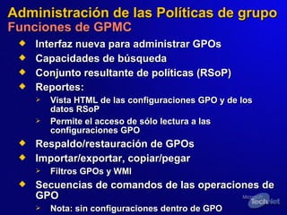 Administración de las Políticas de grupo Funciones de GPMC Interfaz nueva para administrar GPOs Capacidades de búsqueda Conjunto resultante de políticas (RSoP) Reportes:   Vista HTML de las configuraciones GPO y de los datos RSoP  Permite el acceso de sólo lectura a las configuraciones GPO Respaldo/restauración de GPOs Importar/exportar, copiar/pegar Filtros GPOs y WMI Secuencias de c omandos de las operaciones de GPO Nota: sin configuraciones dentro de GPO 