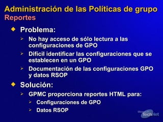 Administración de las Políticas de grupo   Reportes Problema: No hay  acceso de sólo lectura a las configuraciones  de  GPO Difícil identificar las configuraciones que se establecen en un GPO Documentación de las configuraciones GPO y datos RSOP Solución:   GPMC proporciona reportes HTML para: Configuraciones de GPO Datos  RSOP  