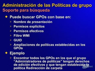 Administración de las Políticas de grupo   Soporte para búsqueda Puede buscar GPOs  con base  en: Nombre  de presentación Permisos explícitos Permisos efectivos Filtro WMI GUID Ampliaciones de políticas  establecidas  en los GPOs Ejemplo Encontrar todos los GPOs  en los que el  grupo “Administradores de políticas” tenga n  derechos de edición efectivos y que tenga n  establecida la política Redirección de carpeta 