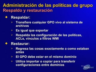 Administración de las políticas de grupo   Respaldo y restauración Respald ar : Transfiere cualquier GPO vivo al sistema de archivos Es igual que exportar Respalda las configuración de las políticas, ACLs, vínculos a filtros WMI  Restaurar: Regresa las cosas exactamente  a  como estaban antes El GPO debe estar en el mismo dominio Utili ce  importar o copiar para transferir configuraciones entre dominios 