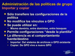 Administración de las políticas de grupo   Importar y copiar Sólo transfiere las configuraciones de la política No modifica los vínculos a GPO Se puede utilizar en: Mismo dominio, entre dominios, entre bosques Permite configuraciones “de sde  la plantilla” La diferencia es el comportamiento  fuente /destino Importar:   Del sistema de archivos a GPO existente Copiar :   De GPO vivo a nuevo GPO 
