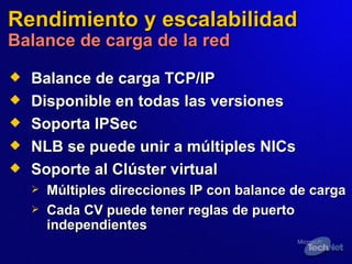 Rendimiento y escalabilidad Balance de carga de la red Balance de carga TCP/IP Disponible en todas las versiones Soporta IPSec NLB se puede unir a múltiples NICs Soporte al Clúster virtual Múltiples direcciones IP con balance de carga Cada  CV  puede tener reglas de puerto independientes 