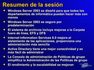 Resumen de la sesión Windows Server 2003 se diseñó para que todos los departamentos de informática puedan hacer más con menos Windows Server 2003 es seguro por   predeterminación El sistema de archivos incluye mejoras a la Carpeta fuera de línea, EFS y DFS Internet Information Services 6.0 mejora el aislamiento de las aplicaciones, proporciona una administración más sencilla Active Directory tiene una mejor conectividad y es más fácil de administrar La Consola de administración de Políticas de grupo simplifica la Administración de  las  Políticas de grupo  El rendimiento y la escalabilidad  se mejoran 