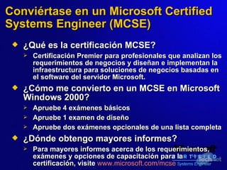 Conviértase en un Microsoft Certified Systems Engineer (MCSE) ¿Qué es la certificación MCSE? Certificación Premier para profesionales que analizan los requerimientos de negocios y diseñan e implementan la infraestructura para soluciones de negocios  basadas  en el software del servidor Microsoft.   ¿Cómo me convierto en un MCSE en Microsoft Windows 2000? Apruebe 4 exámenes básicos Apruebe 1 examen de diseño Apruebe dos exámenes opcionales de una lista completa ¿Dónde obtengo mayores informes? Para mayores informes acerca de los requerimientos, exámenes y opciones de capacitación para la certificación,   visite   www.microsoft.com/mcse   
